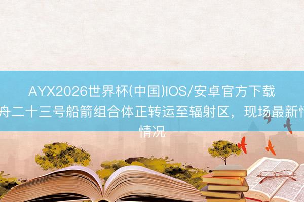 AYX2026世界杯(中国)IOS/安卓官方下载 神舟二十三号船箭组合体正转运至辐射区,现场最新情况