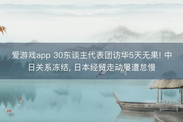 爱游戏app 30东谈主代表团访华5天无果! 中日关系冻结， 日本经贸走动屡遭怠慢