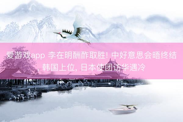 爱游戏app 李在明酬酢取胜! 中好意思会晤终结， 韩国上位， 日本使团访华遇冷