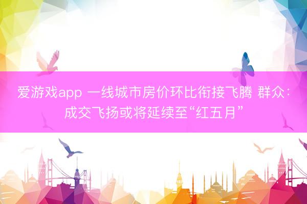 爱游戏app 一线城市房价环比衔接飞腾 群众：成交飞扬或将延续至“红五月”