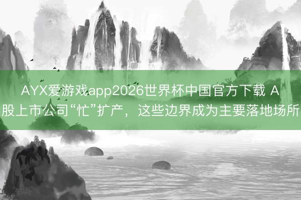 AYX爱游戏app2026世界杯中国官方下载 A股上市公司“忙”扩产,这些边界成为主要落地场所