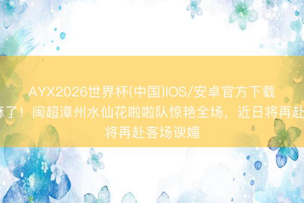 AYX2026世界杯(中国)IOS/安卓官方下载 漳州赢麻了！闽超漳州水仙花啦啦队惊艳全场，近日将再赴客场谀媚