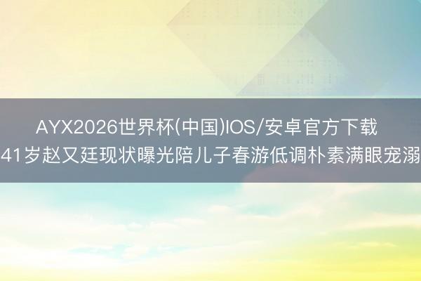 AYX2026世界杯(中国)IOS/安卓官方下载 41岁赵又廷现状曝光陪儿子春游低调朴素满眼宠溺