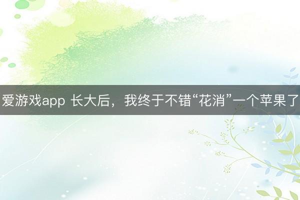 爱游戏app 长大后，我终于不错“花消”一个苹果了