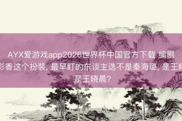 AYX爱游戏app2026世界杯中国官方下载 编剧: 花彩香这个扮装, 最早盯的东谈主选不是秦海璐, 是王晓晨?