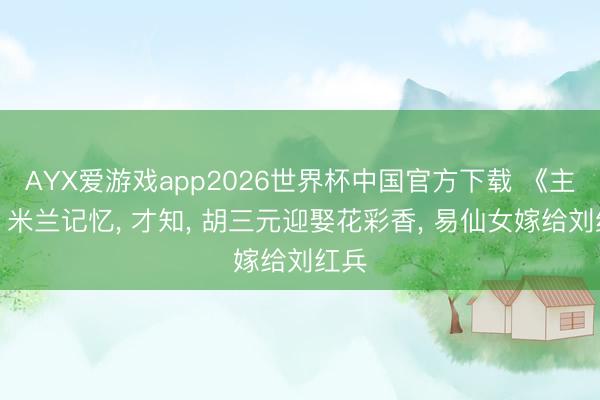 AYX爱游戏app2026世界杯中国官方下载 《主角》米兰记忆, 才知, 胡三元迎娶花彩香, 易仙女嫁给刘红兵