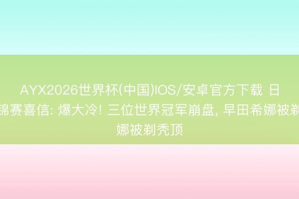 AYX2026世界杯(中国)IOS/安卓官方下载 日乒亚锦赛喜信: 爆大冷! 三位世界冠军崩盘, 早田希娜被剃秃顶