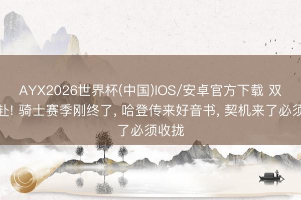 AYX2026世界杯(中国)IOS/安卓官方下载 双向奔赴! 骑士赛季刚终了， 哈登传来好音书， 契机来了必须收拢