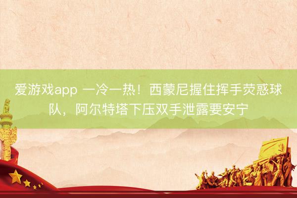 爱游戏app 一冷一热！西蒙尼握住挥手荧惑球队，阿尔特塔下压双手泄露要安宁