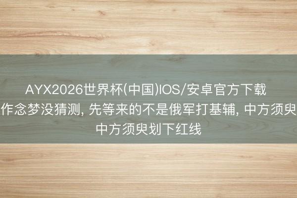 AYX2026世界杯(中国)IOS/安卓官方下载 泽连斯基作念梦没猜测， 先等来的不是俄军打基辅， 中方须臾划下红线