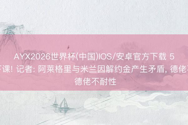 AYX2026世界杯(中国)IOS/安卓官方下载 5天前下课! 记者: 阿莱格里与米兰因解约金产生矛盾， 德佬不耐性