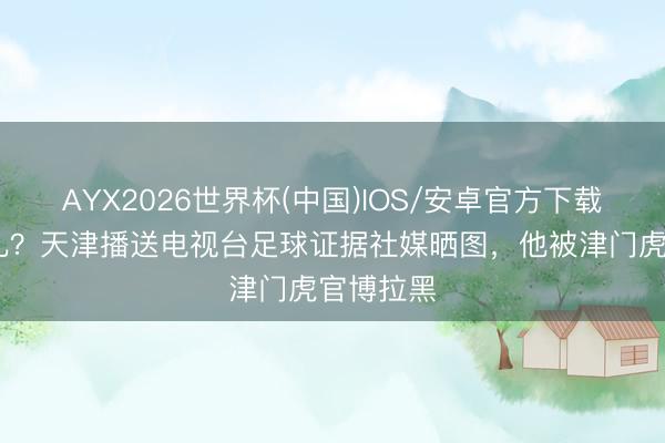 AYX2026世界杯(中国)IOS/安卓官方下载 咋回事儿？天津播送电视台足球证据社媒晒图，他被津门虎官博拉黑