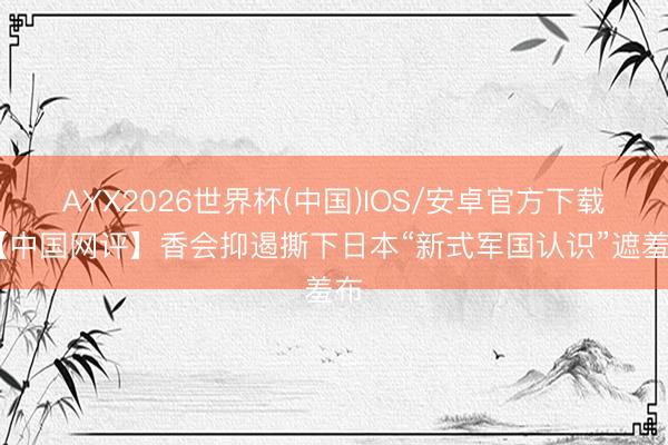 AYX2026世界杯(中国)IOS/安卓官方下载 【中国网评】香会抑遏撕下日本“新式军国认识”遮羞布
