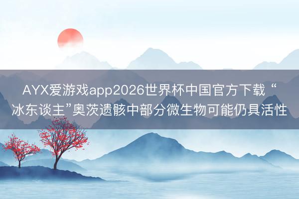 AYX爱游戏app2026世界杯中国官方下载 “冰东谈主”奥茨遗骸中部分微生物可能仍具活性