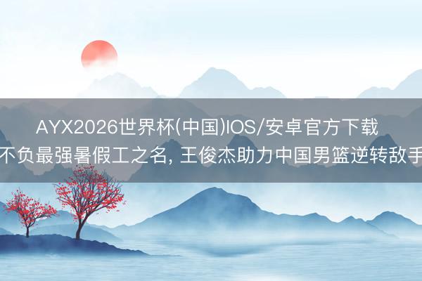 AYX2026世界杯(中国)IOS/安卓官方下载 不负最强暑假工之名, 王俊杰助力中国男篮逆转敌手