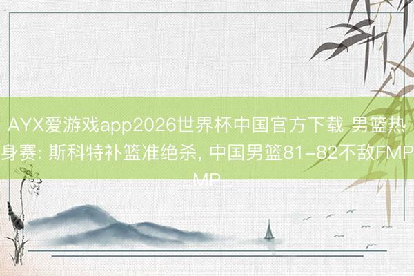AYX爱游戏app2026世界杯中国官方下载 男篮热身赛: 斯科特补篮准绝杀， 中国男篮81-82不敌FMP