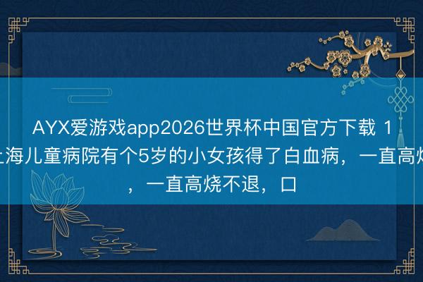 AYX爱游戏app2026世界杯中国官方下载 1986年，上海儿童病院有个5岁的小女孩得了白血病，一直高烧不退，口