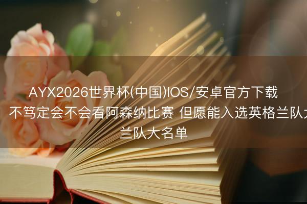 AYX2026世界杯(中国)IOS/安卓官方下载 福登:不笃定会不会看阿森纳比赛 但愿能入选英格兰队大名单