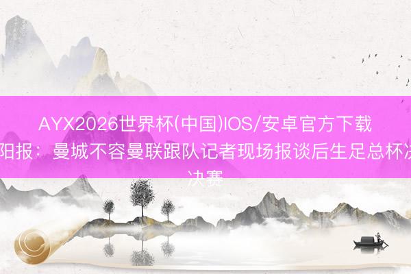 AYX2026世界杯(中国)IOS/安卓官方下载 太阳报：曼城不容曼联跟队记者现场报谈后生足总杯决赛