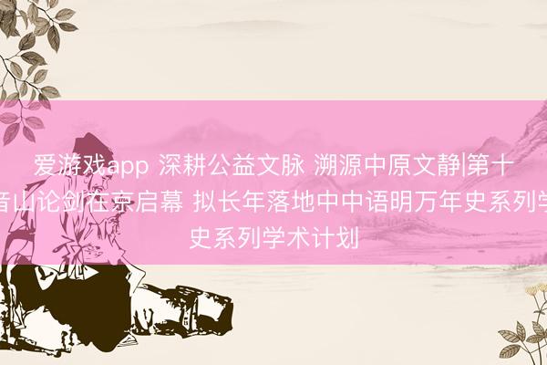 爱游戏app 深耕公益文脉 溯源中原文静|第十届不雅音山论剑在京启幕 拟长年落地中中语明万年史系列学术计划