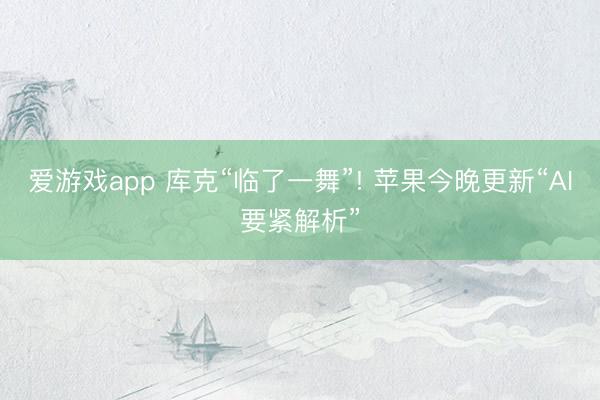 爱游戏app 库克“临了一舞”! 苹果今晚更新“AI要紧解析”
