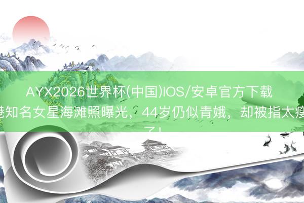 AYX2026世界杯(中国)IOS/安卓官方下载 香港知名女星海滩照曝光，44岁仍似青娥，却被指太瘦了！
