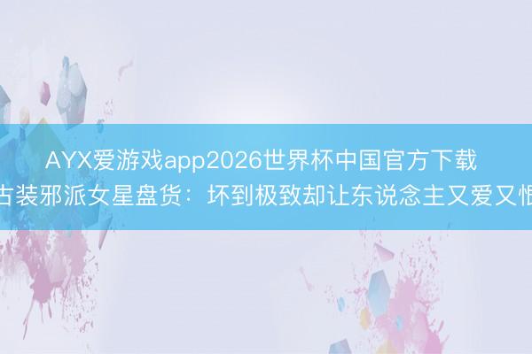 AYX爱游戏app2026世界杯中国官方下载 古装邪派女星盘货：坏到极致却让东说念主又爱又恨