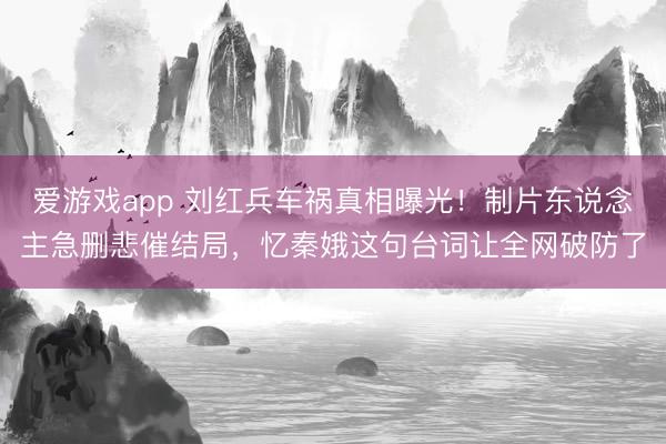 爱游戏app 刘红兵车祸真相曝光!制片东说念主急删悲催结局,忆秦娥这句台词让全网破防了