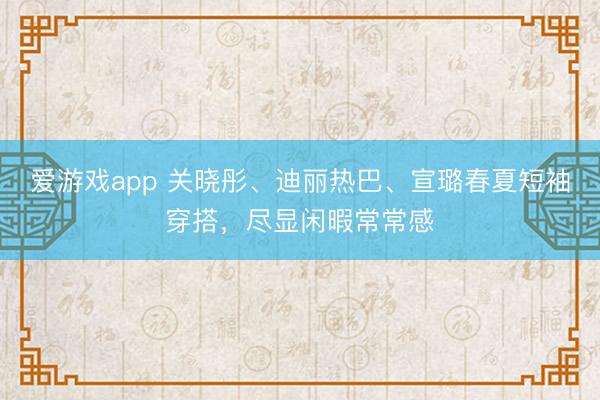 爱游戏app 关晓彤、迪丽热巴、宣璐春夏短袖穿搭，尽显闲暇常常感
