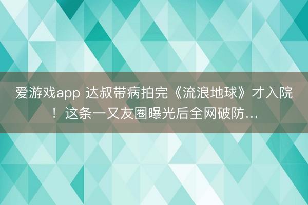爱游戏app 达叔带病拍完《流浪地球》才入院！这条一又友圈曝光后全网破防…