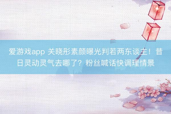 爱游戏app 关晓彤素颜曝光判若两东谈主！昔日灵动灵气去哪了？粉丝喊话快调理情景