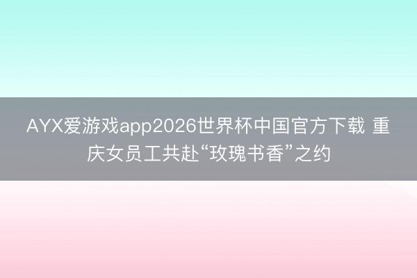 AYX爱游戏app2026世界杯中国官方下载 重庆女员工共赴“玫瑰书香”之约