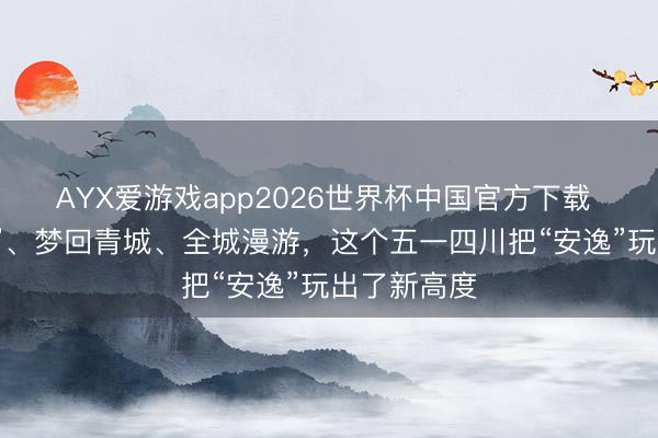 AYX爱游戏app2026世界杯中国官方下载 夜游“薛涛”、梦回青城、全城漫游，这个五一四川把“安逸”玩出了新高度