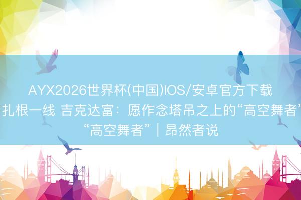 AYX2026世界杯(中国)IOS/安卓官方下载 走出大凉山扎根一线 吉克达富：愿作念塔吊之上的“高空舞者”｜昂然者说