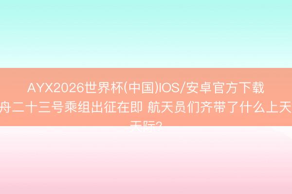AYX2026世界杯(中国)IOS/安卓官方下载 神舟二十三号乘组出征在即 航天员们齐带了什么上天际？