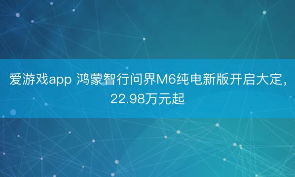 爱游戏app 鸿蒙智行问界M6纯电新版开启大定，22.98万元起