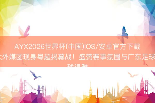 AYX2026世界杯(中国)IOS/安卓官方下载 亚太外媒团现身粤超揭幕战!盛赞赛事氛围与广东足球温雅