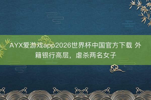 AYX爱游戏app2026世界杯中国官方下载 外籍银行高层，虐杀两名女子