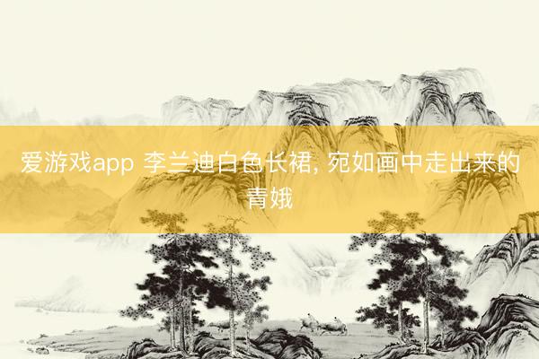 爱游戏app 李兰迪白色长裙， 宛如画中走出来的青娥