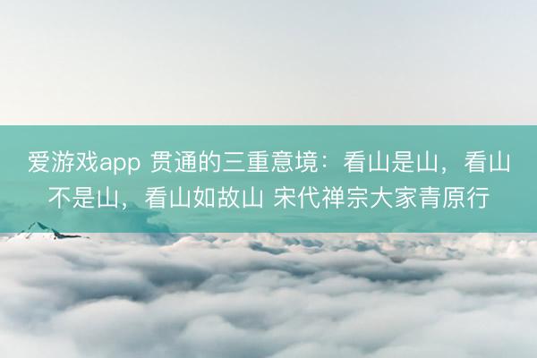 爱游戏app 贯通的三重意境：看山是山，看山不是山，看山如故山 宋代禅宗大家青原行