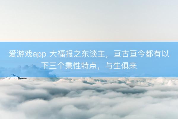 爱游戏app 大福报之东谈主，亘古亘今都有以下三个秉性特点，与生俱来